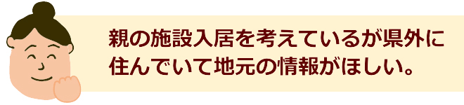 親の施設入居を考えているが県外に住んでいて地元の情報がほしい。