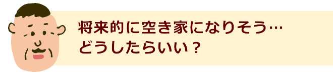 将来的に空き家になりそう…どうしたらいい？